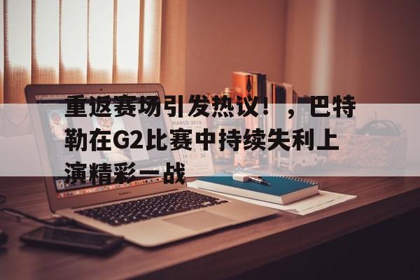 重返赛场引发热议！，巴特勒在G2比赛中持续失利上演精彩一战的简单介绍-九游app下载最新版本