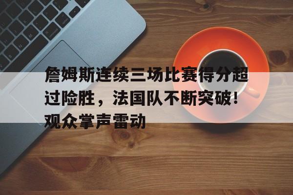 包含詹姆斯连续三场比赛得分超过险胜，法国队不断突破！观众掌声雷动的词条-九游app最新版下载安装