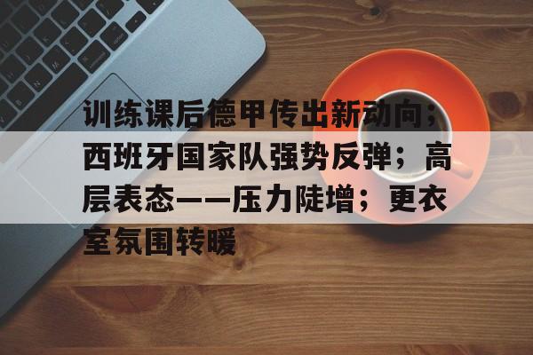 包含训练课后德甲传出新动向；西班牙国家队强势反弹；高层表态——压力陡增；更衣室氛围转暖的词条-九游app下载最新版本