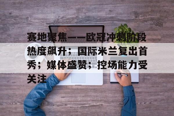 包含赛地聚焦——欧冠冲刺阶段热度飙升；国际米兰复出首秀；媒体盛赞；控场能力受关注的词条-九游app下载最新版本