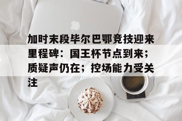 包含加时末段毕尔巴鄂竞技迎来里程碑：国王杯节点到来；质疑声仍在；控场能力受关注的词条-九游平台